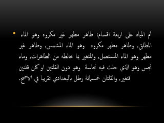 • ‫مث‬‫ياه‬‫مل‬‫ا‬‫عىل‬‫بعة‬‫ر‬‫ا‬‫سام‬‫ق‬‫ا‬:‫طاهر‬‫مطهر‬‫غري‬‫مكروه‬‫وهو‬‫املاء‬
‫املطلق‬,‫وطاهر‬‫مطهر‬‫مكروه‬‫وهو‬‫املاء‬‫شمس‬‫مل‬‫ا‬,‫وطاهر‬‫غري‬
‫مطهر‬‫وهو‬‫املاء‬‫تعمل‬‫س‬‫مل‬‫ا‬,‫تغري‬‫مل‬‫ا‬‫و‬‫مبا‬‫خالطه‬‫من‬‫ات‬‫ر‬‫الطاه‬,‫وماء‬
‫جنس‬‫وهو‬‫اذلي‬‫حلت‬‫فيه‬‫جناسة‬‫وهو‬‫دون‬‫تني‬‫لقل‬‫ا‬‫او‬‫اكن‬‫تني‬‫قل‬
‫فتغري‬,‫تان‬‫لقل‬‫ا‬‫و‬‫سامئة‬‫مخ‬‫رطل‬‫بغدادي‬‫ل‬‫اب‬‫با‬‫ي‬‫ر‬‫تق‬‫يف‬‫الاحص‬.
 