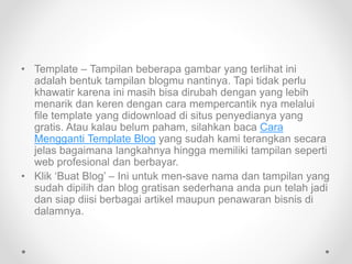 • Template – Tampilan beberapa gambar yang terlihat ini
adalah bentuk tampilan blogmu nantinya. Tapi tidak perlu
khawatir karena ini masih bisa dirubah dengan yang lebih
menarik dan keren dengan cara mempercantik nya melalui
file template yang didownload di situs penyedianya yang
gratis. Atau kalau belum paham, silahkan baca Cara
Mengganti Template Blog yang sudah kami terangkan secara
jelas bagaimana langkahnya hingga memiliki tampilan seperti
web profesional dan berbayar.
• Klik ‘Buat Blog’ – Ini untuk men-save nama dan tampilan yang
sudah dipilih dan blog gratisan sederhana anda pun telah jadi
dan siap diisi berbagai artikel maupun penawaran bisnis di
dalamnya.
 