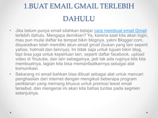 1.BUAT EMAIL GMAIL TERLEBIH
DAHULU
• Jika belum punya email silahkan belajar cara membuat email Gmail
terlebih dahulu. Mengapa demikian? Ya, karena saat kita akan login,
mau pun mulai daftar ke tempat bikin blognya, yakni Blogger.com,
disyaratkan telah memiliki akun email gmail (bukan yang lain seperti
yahoo, hotmail dan lainnya). Ini tidak saja untuk tujuan bikin blog,
tapi bisa juga untuk keperluan lain, seperti daftar facebook, upload
video di Youtube, dan lain sebagainya, jadi tak ada ruginya bila kita
membuatnya, lagian kita bisa memanfaatkannya sebagai alat
komunikasi.
• Sekarang ini email bahkan bisa dibuat sebagai alat untuk mencari
penghasilan dari internet dengan mengikuti beberapa program
periklanan yang memang khusus untuk promosi lewat email
tersebut, dan mengenai ini akan kita bahas tuntas pada segmen
selanjutnya.
 