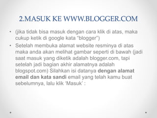 2.MASUK KE WWW.BLOGGER.COM
• (jika tidak bisa masuk dengan cara klik di atas, maka
cukup ketik di google kata “blogger”)
• Setelah membuka alamat website resminya di atas
maka anda akan melihat gambar seperti di bawah (jadi
saat masuk yang diketik adalah blogger.com, tapi
setelah jadi bagian akhir alamatnya adalah
blogspot.com) Silahkan isi datanya dengan alamat
email dan kata sandi email yang telah kamu buat
sebelumnya, lalu klik ‘Masuk’ :
 