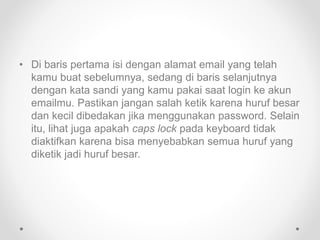 • Di baris pertama isi dengan alamat email yang telah
kamu buat sebelumnya, sedang di baris selanjutnya
dengan kata sandi yang kamu pakai saat login ke akun
emailmu. Pastikan jangan salah ketik karena huruf besar
dan kecil dibedakan jika menggunakan password. Selain
itu, lihat juga apakah caps lock pada keyboard tidak
diaktifkan karena bisa menyebabkan semua huruf yang
diketik jadi huruf besar.
 