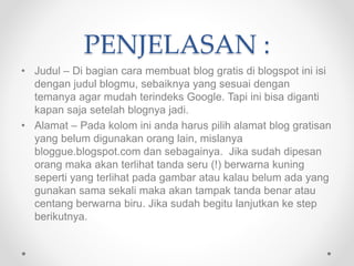 PENJELASAN :
• Judul – Di bagian cara membuat blog gratis di blogspot ini isi
dengan judul blogmu, sebaiknya yang sesuai dengan
temanya agar mudah terindeks Google. Tapi ini bisa diganti
kapan saja setelah blognya jadi.
• Alamat – Pada kolom ini anda harus pilih alamat blog gratisan
yang belum digunakan orang lain, mislanya
bloggue.blogspot.com dan sebagainya. Jika sudah dipesan
orang maka akan terlihat tanda seru (!) berwarna kuning
seperti yang terlihat pada gambar atau kalau belum ada yang
gunakan sama sekali maka akan tampak tanda benar atau
centang berwarna biru. Jika sudah begitu lanjutkan ke step
berikutnya.
 