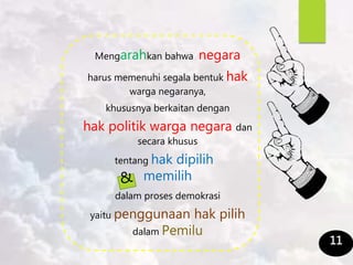 Mengarahkan bahwa negara
harus memenuhi segala bentuk hak
warga negaranya,
khususnya berkaitan dengan
hak politik warga negara dan
secara khusus
tentang hak dipilih
memilih
dalam proses demokrasi
yaitu penggunaan hak pilih
dalam Pemilu
11
 