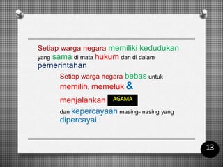 Setiap warga negara memiliki kedudukan
yang sama di mata hukum dan di dalam
pemerintahan
Setiap warga negara bebas untuk
memilih, memeluk &
menjalankan
dan kepercayaan masing-masing yang
dipercayai.
AGAMA
13
 