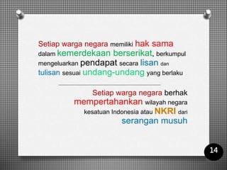 Setiap warga negara memiliki hak sama
dalam kemerdekaan berserikat, berkumpul
mengeluarkan pendapat secara lisan dan
tulisan sesuai undang-undang yang berlaku
Setiap warga negara berhak
mempertahankan wilayah negara
kesatuan Indonesia atau NKRI dari
serangan musuh
14
 