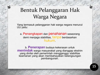 Bentuk Pelanggaran Hak
Warga Negara
Yang termasuk pelanggaran hak warga negara menurut
UU yaitu:
a. Penangkapan dan penahanan seseorang
demi menjaga stabilitas, tanpa berdasarkan
hukum.
b. Penerapan budaya kekerasan untuk
menindak warga masyarakat yang dianggap ekstrim
yang dinilai oleh pemerintah mengganggu stabilitas
keamanan yang akan membahayakan kelangsungan
pembangunan.
15
 