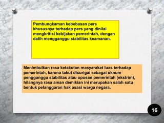 Menimbulkan rasa ketakutan masyarakat luas terhadap
pemerintah, karena takut dicurigai sebagai oknum
pengganggu stabilitas atau oposan pemerintah (ekstrim),
hilangnya rasa aman demikian ini merupakan salah satu
bentuk pelanggaran hak asasi warga negara.
16
Pembungkaman kebebasan pers
khususnya terhadap pers yang dinilai
mengkritisi kebijakan pemerintah, dengan
dalih mengganggu stabilitas keamanan.
 