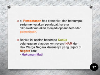 O e. Pembatasan hak berserikat dan berkumpul
serta menyatakan pendapat, karena
dikhawatirkan akan menjadi oposan terhadap
pemerintah.
O Berikut ini adalah beberapa Kasus
pelanggaran ataupun kontroversi HAM dan
Hak Warga Negara khususnya yang terjadi di
Negara kita:
· Hukuman Mati
17
 