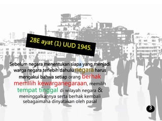 Sebelum negara menentukan siapa yang menjadi
warga negara terlebih dahulu negaraharus
mengakui bahwa setiap orang berhak
memilih kewarganegaraan, memilih
tempat tinggal di wilayah negara &
meninggalkannya serta berhak kembali
sebagaimana dinyatakan oleh pasal
3
 