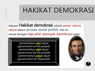 HAKIKAT DEMOKRASI
Adapun Hakikat demokrasi adalah peran utama
rakyat dalam proses sosial politik. Hal ini
sesuai dengan tiga pilar penegak demokrasi yaitu :
pemerintahan dari rakyat
(government of the people)
pemerintahan oleh rakyat
(government by the people)
pemerintahan untuk rakyat
(government for thepeople).
7
 