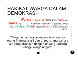 Warga negara mempunyai hak yang
sama tanpa di bedakan antara satu dengan yang lainnya.
Pasal 26 Ayat (1) UUD Negara RI Tahun 1945 menyatakan
bahwa :
“Yang menjadi warga negara ialah orang-
orang Indonesia asli dan orang-orang bangsa
lain yang disahkan dengan undang-undang
sebagai warga negara”.
8
 