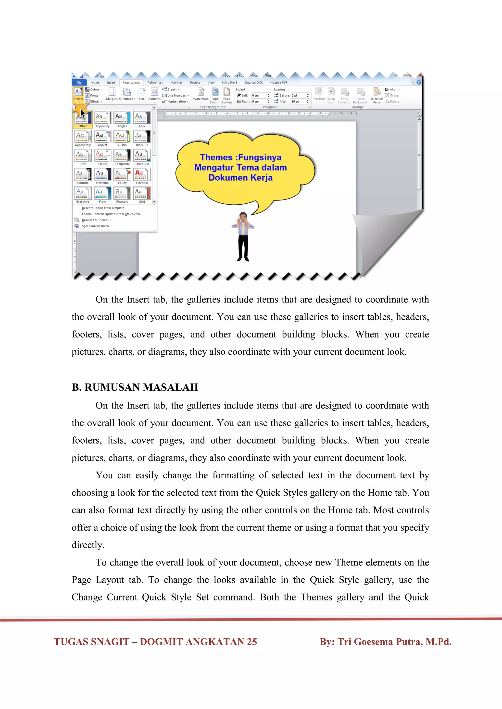 TUGAS SNAGIT – DOGMIT ANGKATAN 25 By: Tri Goesema Putra, M.Pd.
On the Insert tab, the galleries include items that are designed to coordinate with
the overall look of your document. You can use these galleries to insert tables, headers,
footers, lists, cover pages, and other document building blocks. When you create
pictures, charts, or diagrams, they also coordinate with your current document look.
B. RUMUSAN MASALAH
On the Insert tab, the galleries include items that are designed to coordinate with
the overall look of your document. You can use these galleries to insert tables, headers,
footers, lists, cover pages, and other document building blocks. When you create
pictures, charts, or diagrams, they also coordinate with your current document look.
You can easily change the formatting of selected text in the document text by
choosing a look for the selected text from the Quick Styles gallery on the Home tab. You
can also format text directly by using the other controls on the Home tab. Most controls
offer a choice of using the look from the current theme or using a format that you specify
directly.
To change the overall look of your document, choose new Theme elements on the
Page Layout tab. To change the looks available in the Quick Style gallery, use the
Change Current Quick Style Set command. Both the Themes gallery and the Quick
 