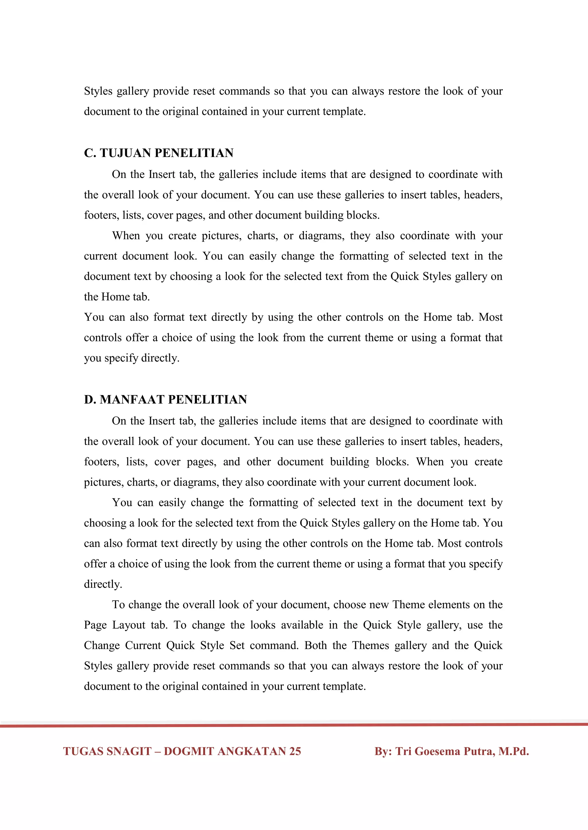 TUGAS SNAGIT – DOGMIT ANGKATAN 25 By: Tri Goesema Putra, M.Pd.
Styles gallery provide reset commands so that you can always restore the look of your
document to the original contained in your current template.
C. TUJUAN PENELITIAN
On the Insert tab, the galleries include items that are designed to coordinate with
the overall look of your document. You can use these galleries to insert tables, headers,
footers, lists, cover pages, and other document building blocks.
When you create pictures, charts, or diagrams, they also coordinate with your
current document look. You can easily change the formatting of selected text in the
document text by choosing a look for the selected text from the Quick Styles gallery on
the Home tab.
You can also format text directly by using the other controls on the Home tab. Most
controls offer a choice of using the look from the current theme or using a format that
you specify directly.
D. MANFAAT PENELITIAN
On the Insert tab, the galleries include items that are designed to coordinate with
the overall look of your document. You can use these galleries to insert tables, headers,
footers, lists, cover pages, and other document building blocks. When you create
pictures, charts, or diagrams, they also coordinate with your current document look.
You can easily change the formatting of selected text in the document text by
choosing a look for the selected text from the Quick Styles gallery on the Home tab. You
can also format text directly by using the other controls on the Home tab. Most controls
offer a choice of using the look from the current theme or using a format that you specify
directly.
To change the overall look of your document, choose new Theme elements on the
Page Layout tab. To change the looks available in the Quick Style gallery, use the
Change Current Quick Style Set command. Both the Themes gallery and the Quick
Styles gallery provide reset commands so that you can always restore the look of your
document to the original contained in your current template.
 