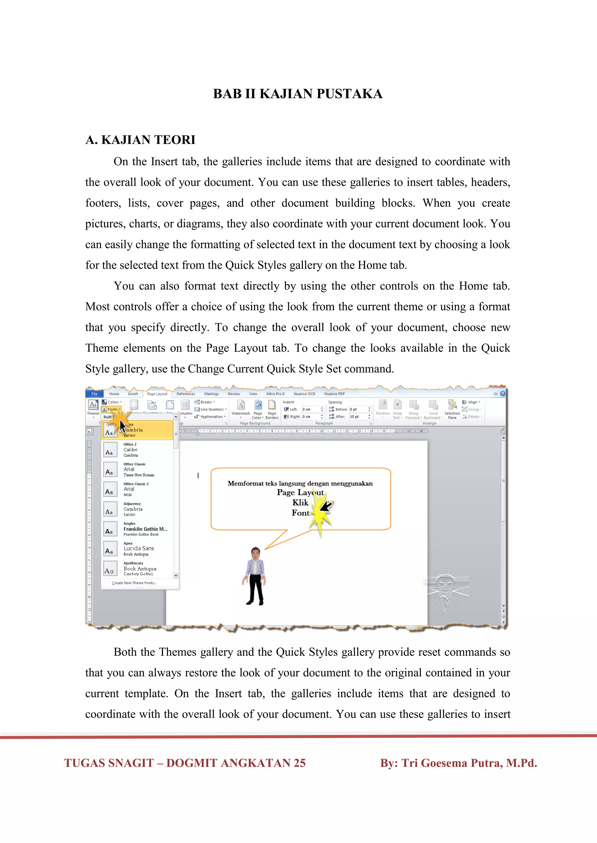 TUGAS SNAGIT – DOGMIT ANGKATAN 25 By: Tri Goesema Putra, M.Pd.
BAB II KAJIAN PUSTAKA
A. KAJIAN TEORI
On the Insert tab, the galleries include items that are designed to coordinate with
the overall look of your document. You can use these galleries to insert tables, headers,
footers, lists, cover pages, and other document building blocks. When you create
pictures, charts, or diagrams, they also coordinate with your current document look. You
can easily change the formatting of selected text in the document text by choosing a look
for the selected text from the Quick Styles gallery on the Home tab.
You can also format text directly by using the other controls on the Home tab.
Most controls offer a choice of using the look from the current theme or using a format
that you specify directly. To change the overall look of your document, choose new
Theme elements on the Page Layout tab. To change the looks available in the Quick
Style gallery, use the Change Current Quick Style Set command.
Both the Themes gallery and the Quick Styles gallery provide reset commands so
that you can always restore the look of your document to the original contained in your
current template. On the Insert tab, the galleries include items that are designed to
coordinate with the overall look of your document. You can use these galleries to insert
 