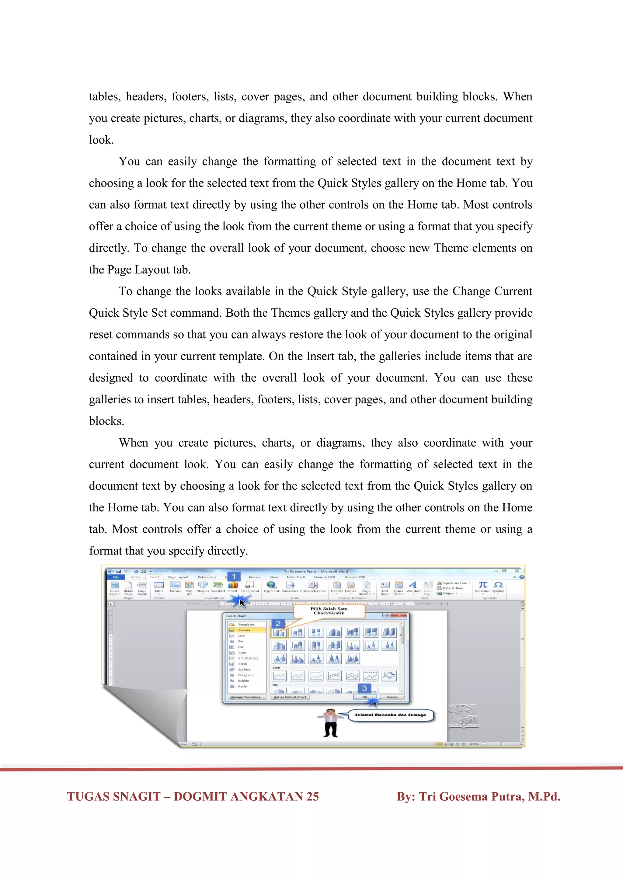 TUGAS SNAGIT – DOGMIT ANGKATAN 25 By: Tri Goesema Putra, M.Pd.
tables, headers, footers, lists, cover pages, and other document building blocks. When
you create pictures, charts, or diagrams, they also coordinate with your current document
look.
You can easily change the formatting of selected text in the document text by
choosing a look for the selected text from the Quick Styles gallery on the Home tab. You
can also format text directly by using the other controls on the Home tab. Most controls
offer a choice of using the look from the current theme or using a format that you specify
directly. To change the overall look of your document, choose new Theme elements on
the Page Layout tab.
To change the looks available in the Quick Style gallery, use the Change Current
Quick Style Set command. Both the Themes gallery and the Quick Styles gallery provide
reset commands so that you can always restore the look of your document to the original
contained in your current template. On the Insert tab, the galleries include items that are
designed to coordinate with the overall look of your document. You can use these
galleries to insert tables, headers, footers, lists, cover pages, and other document building
blocks.
When you create pictures, charts, or diagrams, they also coordinate with your
current document look. You can easily change the formatting of selected text in the
document text by choosing a look for the selected text from the Quick Styles gallery on
the Home tab. You can also format text directly by using the other controls on the Home
tab. Most controls offer a choice of using the look from the current theme or using a
format that you specify directly.
 