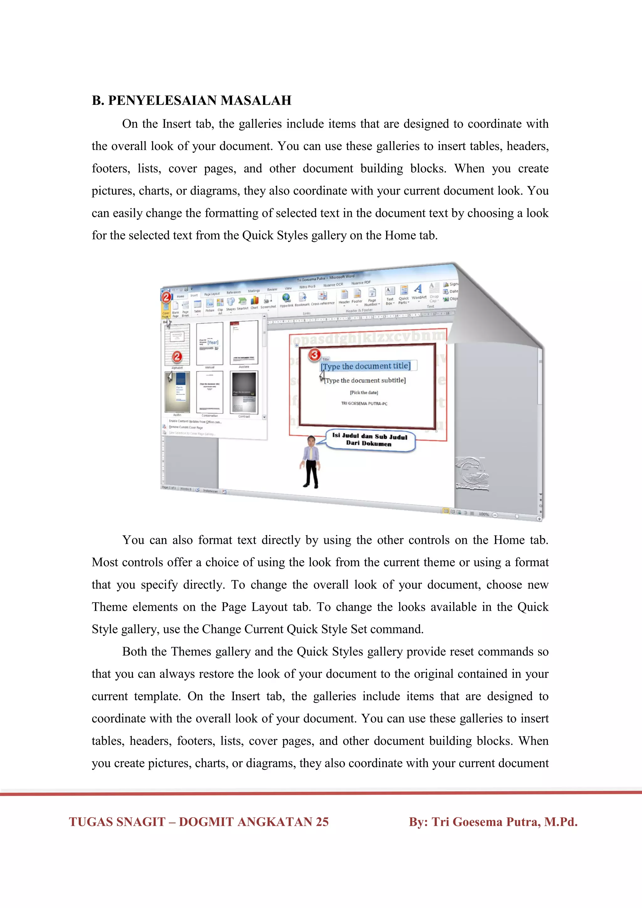 TUGAS SNAGIT – DOGMIT ANGKATAN 25 By: Tri Goesema Putra, M.Pd.
B. PENYELESAIAN MASALAH
On the Insert tab, the galleries include items that are designed to coordinate with
the overall look of your document. You can use these galleries to insert tables, headers,
footers, lists, cover pages, and other document building blocks. When you create
pictures, charts, or diagrams, they also coordinate with your current document look. You
can easily change the formatting of selected text in the document text by choosing a look
for the selected text from the Quick Styles gallery on the Home tab.
You can also format text directly by using the other controls on the Home tab.
Most controls offer a choice of using the look from the current theme or using a format
that you specify directly. To change the overall look of your document, choose new
Theme elements on the Page Layout tab. To change the looks available in the Quick
Style gallery, use the Change Current Quick Style Set command.
Both the Themes gallery and the Quick Styles gallery provide reset commands so
that you can always restore the look of your document to the original contained in your
current template. On the Insert tab, the galleries include items that are designed to
coordinate with the overall look of your document. You can use these galleries to insert
tables, headers, footers, lists, cover pages, and other document building blocks. When
you create pictures, charts, or diagrams, they also coordinate with your current document
 
