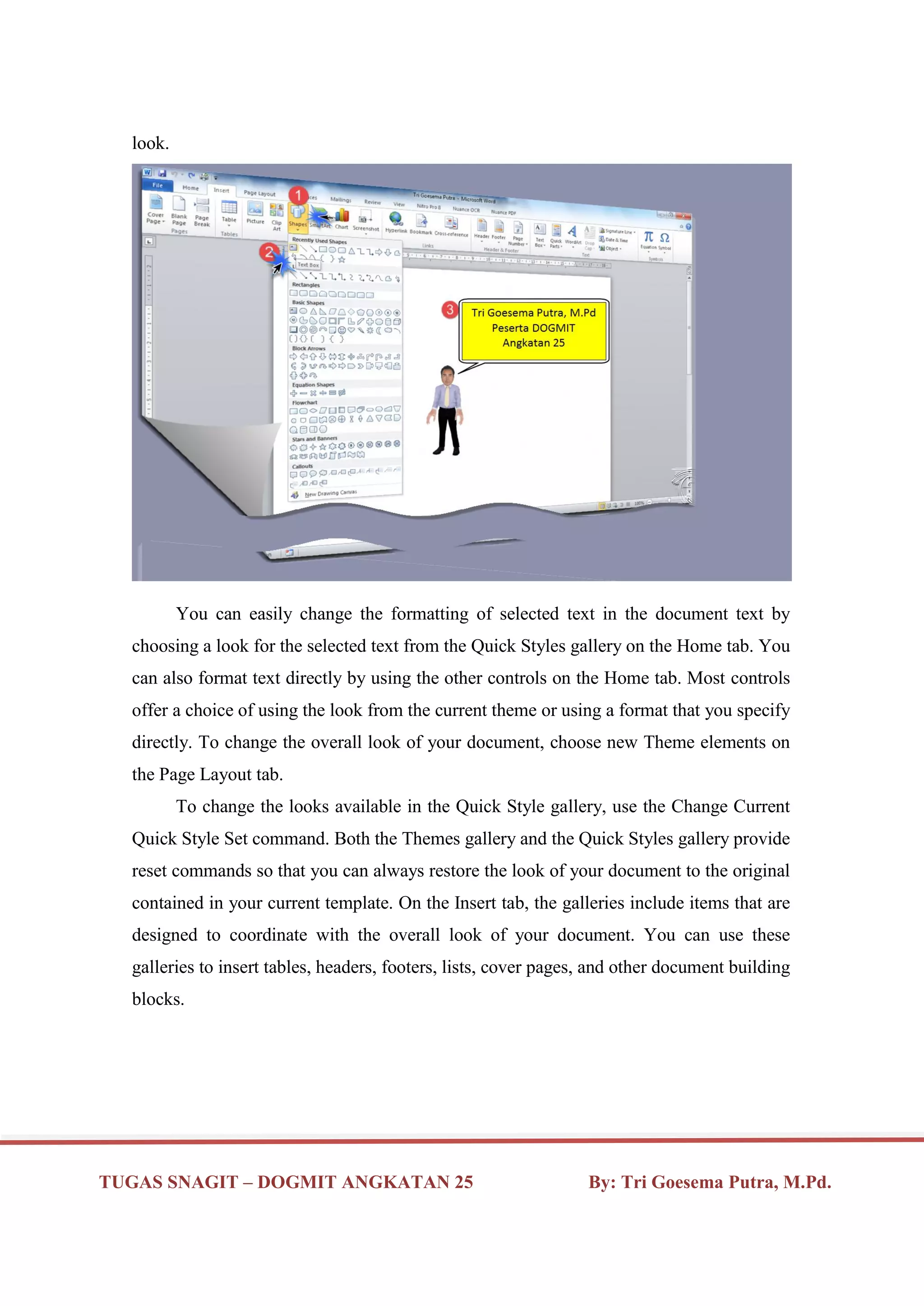 TUGAS SNAGIT – DOGMIT ANGKATAN 25 By: Tri Goesema Putra, M.Pd.
look.
You can easily change the formatting of selected text in the document text by
choosing a look for the selected text from the Quick Styles gallery on the Home tab. You
can also format text directly by using the other controls on the Home tab. Most controls
offer a choice of using the look from the current theme or using a format that you specify
directly. To change the overall look of your document, choose new Theme elements on
the Page Layout tab.
To change the looks available in the Quick Style gallery, use the Change Current
Quick Style Set command. Both the Themes gallery and the Quick Styles gallery provide
reset commands so that you can always restore the look of your document to the original
contained in your current template. On the Insert tab, the galleries include items that are
designed to coordinate with the overall look of your document. You can use these
galleries to insert tables, headers, footers, lists, cover pages, and other document building
blocks.
 