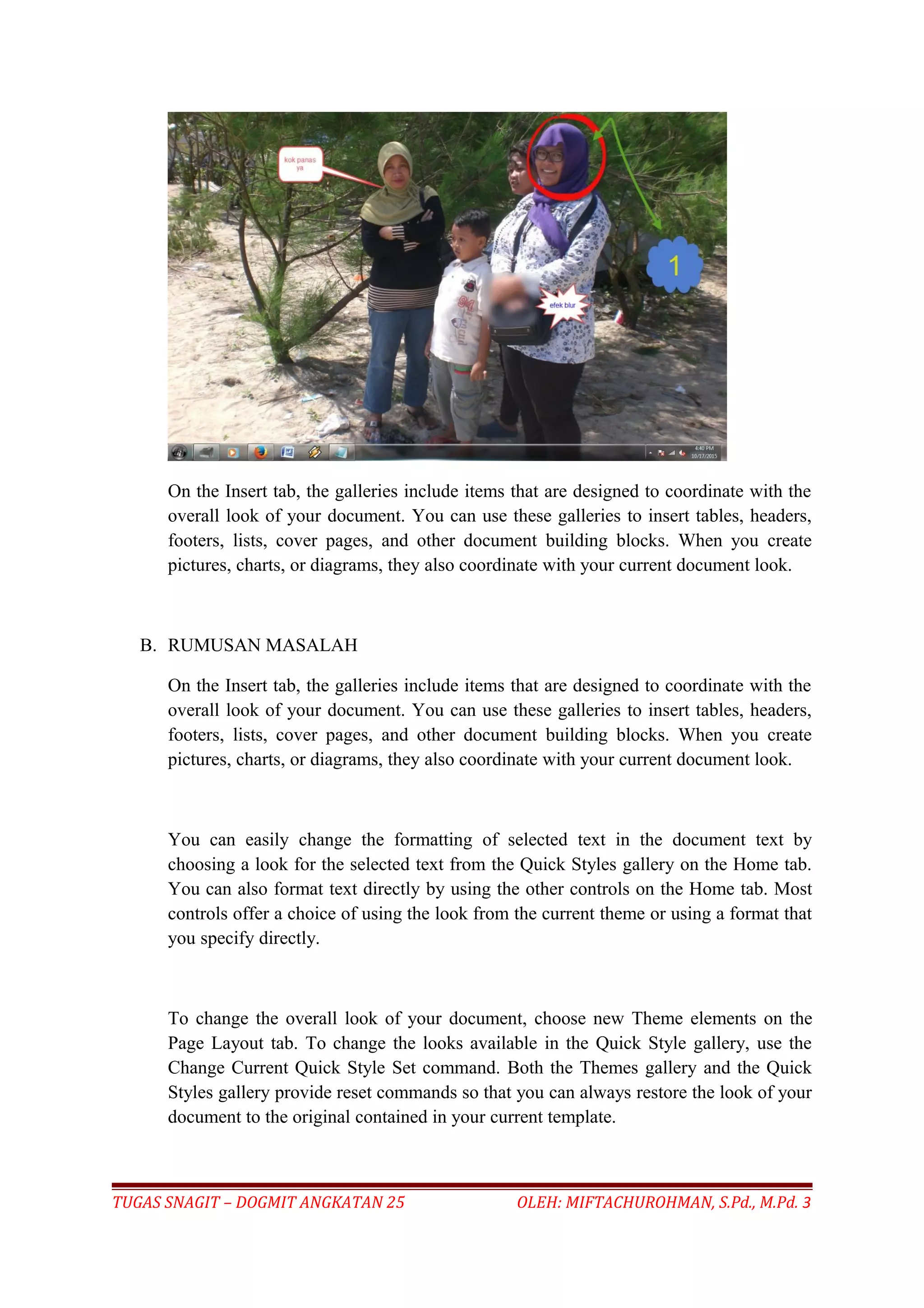 On the Insert tab, the galleries include items that are designed to coordinate with the
overall look of your document. You can use these galleries to insert tables, headers,
footers, lists, cover pages, and other document building blocks. When you create
pictures, charts, or diagrams, they also coordinate with your current document look.
B. RUMUSAN MASALAH
On the Insert tab, the galleries include items that are designed to coordinate with the
overall look of your document. You can use these galleries to insert tables, headers,
footers, lists, cover pages, and other document building blocks. When you create
pictures, charts, or diagrams, they also coordinate with your current document look.
You can easily change the formatting of selected text in the document text by
choosing a look for the selected text from the Quick Styles gallery on the Home tab.
You can also format text directly by using the other controls on the Home tab. Most
controls offer a choice of using the look from the current theme or using a format that
you specify directly.
To change the overall look of your document, choose new Theme elements on the
Page Layout tab. To change the looks available in the Quick Style gallery, use the
Change Current Quick Style Set command. Both the Themes gallery and the Quick
Styles gallery provide reset commands so that you can always restore the look of your
document to the original contained in your current template.
TUGAS SNAGIT – DOGMIT ANGKATAN 25 OLEH: MIFTACHUROHMAN, S.Pd., M.Pd. 3
 