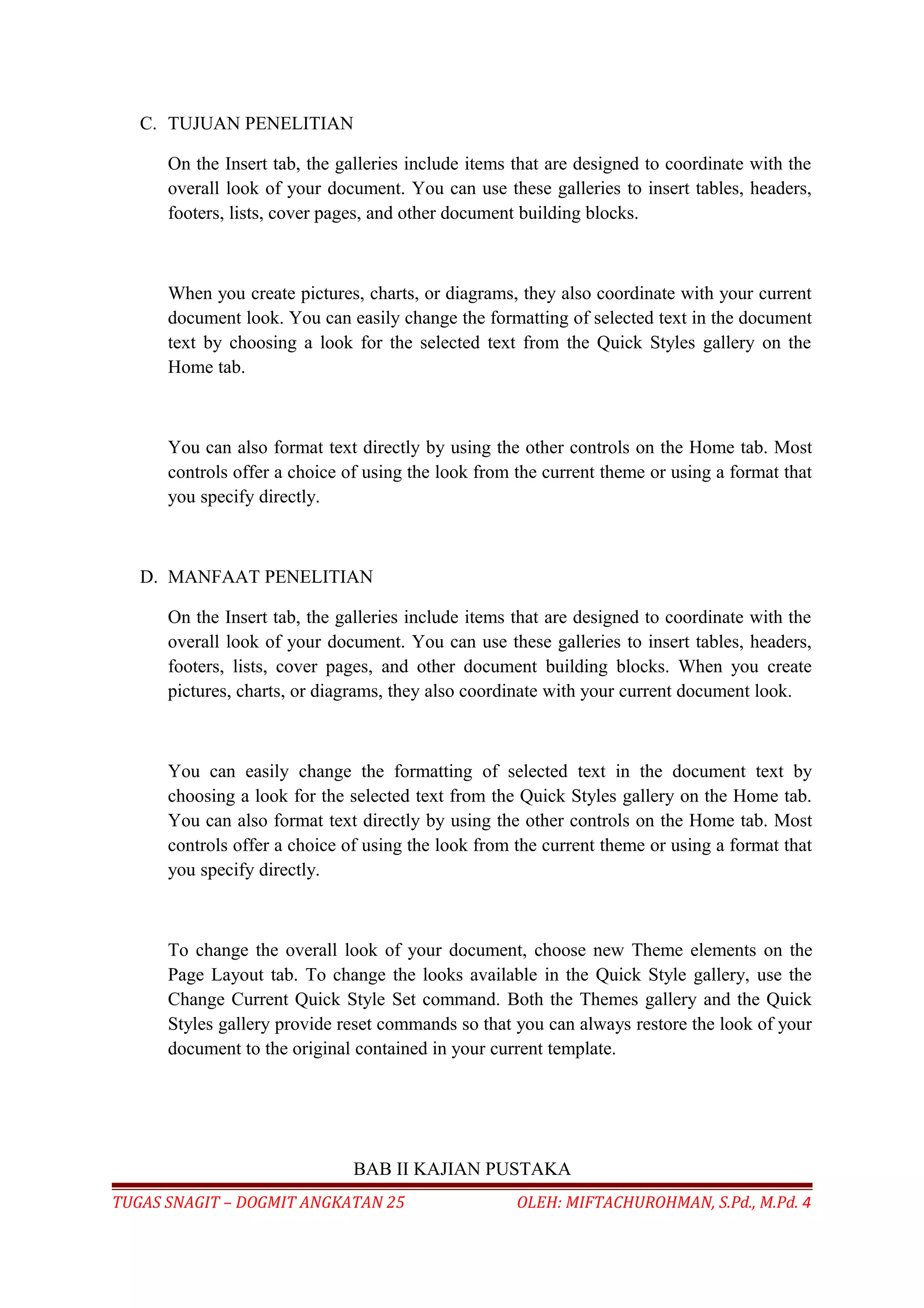 C. TUJUAN PENELITIAN
On the Insert tab, the galleries include items that are designed to coordinate with the
overall look of your document. You can use these galleries to insert tables, headers,
footers, lists, cover pages, and other document building blocks.
When you create pictures, charts, or diagrams, they also coordinate with your current
document look. You can easily change the formatting of selected text in the document
text by choosing a look for the selected text from the Quick Styles gallery on the
Home tab.
You can also format text directly by using the other controls on the Home tab. Most
controls offer a choice of using the look from the current theme or using a format that
you specify directly.
D. MANFAAT PENELITIAN
On the Insert tab, the galleries include items that are designed to coordinate with the
overall look of your document. You can use these galleries to insert tables, headers,
footers, lists, cover pages, and other document building blocks. When you create
pictures, charts, or diagrams, they also coordinate with your current document look.
You can easily change the formatting of selected text in the document text by
choosing a look for the selected text from the Quick Styles gallery on the Home tab.
You can also format text directly by using the other controls on the Home tab. Most
controls offer a choice of using the look from the current theme or using a format that
you specify directly.
To change the overall look of your document, choose new Theme elements on the
Page Layout tab. To change the looks available in the Quick Style gallery, use the
Change Current Quick Style Set command. Both the Themes gallery and the Quick
Styles gallery provide reset commands so that you can always restore the look of your
document to the original contained in your current template.
BAB II KAJIAN PUSTAKA
TUGAS SNAGIT – DOGMIT ANGKATAN 25 OLEH: MIFTACHUROHMAN, S.Pd., M.Pd. 4
 