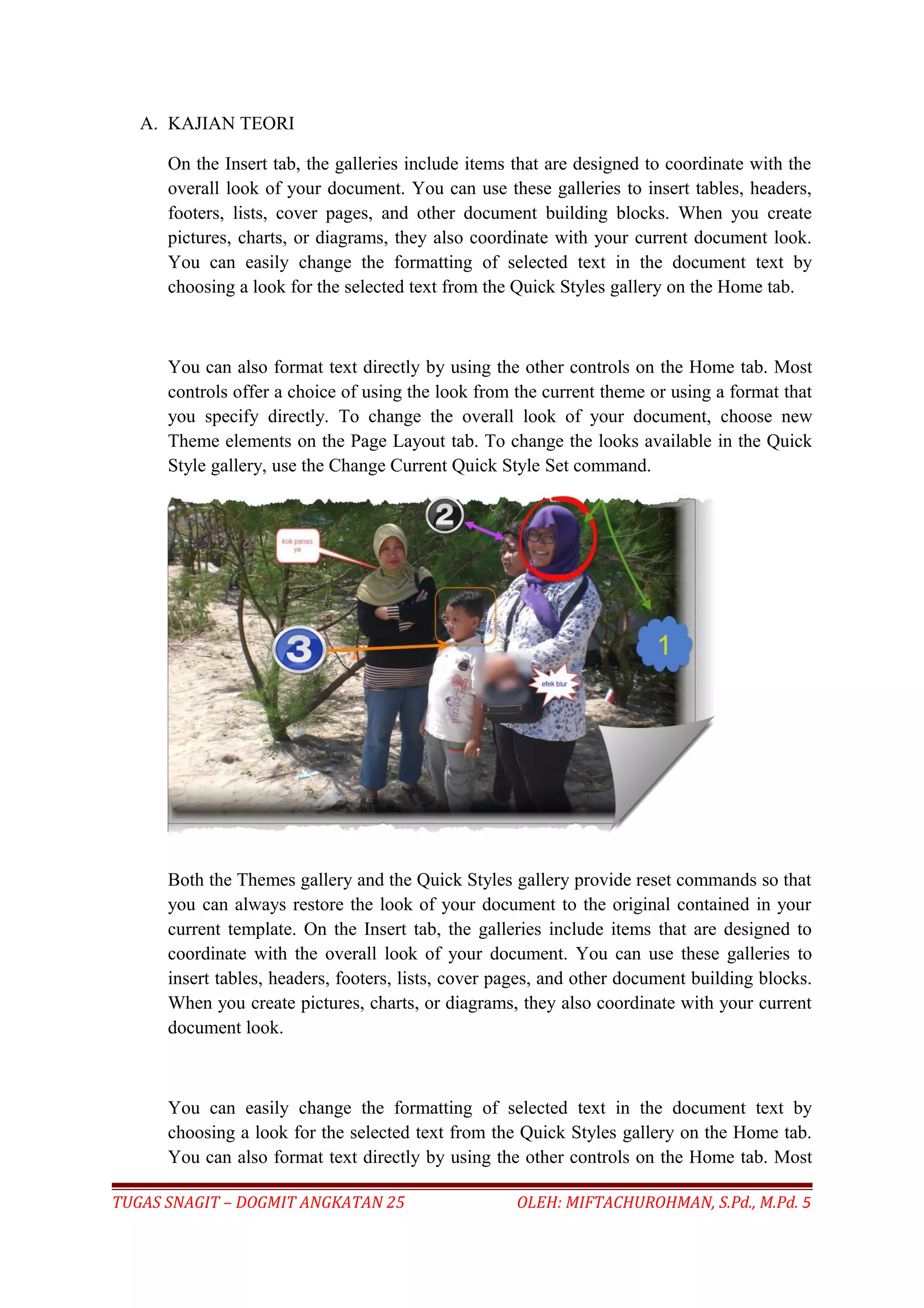 A. KAJIAN TEORI
On the Insert tab, the galleries include items that are designed to coordinate with the
overall look of your document. You can use these galleries to insert tables, headers,
footers, lists, cover pages, and other document building blocks. When you create
pictures, charts, or diagrams, they also coordinate with your current document look.
You can easily change the formatting of selected text in the document text by
choosing a look for the selected text from the Quick Styles gallery on the Home tab.
You can also format text directly by using the other controls on the Home tab. Most
controls offer a choice of using the look from the current theme or using a format that
you specify directly. To change the overall look of your document, choose new
Theme elements on the Page Layout tab. To change the looks available in the Quick
Style gallery, use the Change Current Quick Style Set command.
Both the Themes gallery and the Quick Styles gallery provide reset commands so that
you can always restore the look of your document to the original contained in your
current template. On the Insert tab, the galleries include items that are designed to
coordinate with the overall look of your document. You can use these galleries to
insert tables, headers, footers, lists, cover pages, and other document building blocks.
When you create pictures, charts, or diagrams, they also coordinate with your current
document look.
You can easily change the formatting of selected text in the document text by
choosing a look for the selected text from the Quick Styles gallery on the Home tab.
You can also format text directly by using the other controls on the Home tab. Most
TUGAS SNAGIT – DOGMIT ANGKATAN 25 OLEH: MIFTACHUROHMAN, S.Pd., M.Pd. 5
 