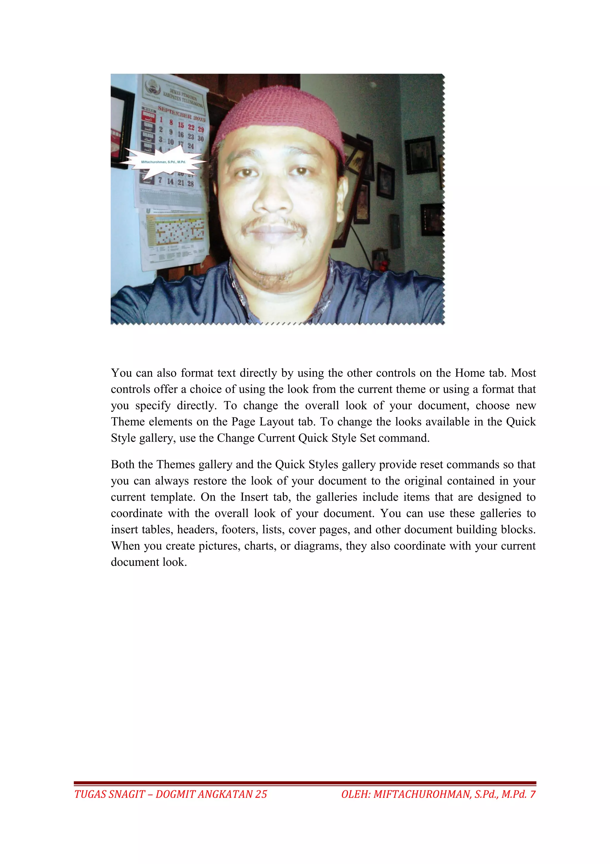 You can also format text directly by using the other controls on the Home tab. Most
controls offer a choice of using the look from the current theme or using a format that
you specify directly. To change the overall look of your document, choose new
Theme elements on the Page Layout tab. To change the looks available in the Quick
Style gallery, use the Change Current Quick Style Set command.
Both the Themes gallery and the Quick Styles gallery provide reset commands so that
you can always restore the look of your document to the original contained in your
current template. On the Insert tab, the galleries include items that are designed to
coordinate with the overall look of your document. You can use these galleries to
insert tables, headers, footers, lists, cover pages, and other document building blocks.
When you create pictures, charts, or diagrams, they also coordinate with your current
document look.
TUGAS SNAGIT – DOGMIT ANGKATAN 25 OLEH: MIFTACHUROHMAN, S.Pd., M.Pd. 7
 