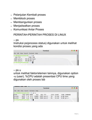 PAGE 2
 Pelanjutan Kembali proses
 Memblock proses
 Membangunkan proses
 Menjadwalkan proses
 Komunikasi Antar Proses
PERINTAH-PERINTAH PROSES DI LINUX
– ps
Instruksi ps(process status) digunakan untuk melihat
kondisi proses yang ada
– ps u
untuk melihat faktor/elemen lainnya, digunakan option
-u (user). %CPU adalah presentasi CPU time yang
digunakan oleh proses tsb
 