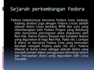 Sejarah perkembangan Fedora 
Fedora (sebelumnya bernama Fedora Core, kadang-kadang 
disebut juga dengan Fedora Linux) adalah 
sebuah distro Linux berbasis RPM dan yum yang 
dikembangkan oleh Fedora Project yang didukung 
oleh komunitas pemrogram serta disponsori oleh 
Red Hat. Nama Fedora berasal dari karakter fedora 
yang digunakan di logo Red Hat. Pada rilis 1 sampai 
6 distro ini bernama Fedora Core yang kemudian 
berubah menjadi Fedora pada rilis ke-7. Fedora 
dikenal di dunia Linux sebagai sebuah distro yang 
menjadi pioneer dalam penggunaan teknologi terkini 
dan merupakan distro yang digunakan oleh Linus 
Torvalds 
 