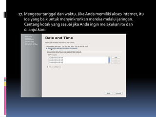 17. Mengatur tanggal dan waktu. Jika Anda memiliki akses internet, itu 
ide yang baik untuk menyinkronkan mereka melalui jaringan. 
Centang kotak yang sesuai jika Anda ingin melakukan itu dan 
dilanjutkan: 
 