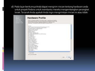 18. Pada layar berikutnya Anda dapat mengirim rincian tentang hardware anda 
untuk proyek Fedora untuk membantu mereka mengembangkan perangkat 
lunak. Terserah Anda apakah Anda ingin mengirimkan rincian ini atau tidak: 
 