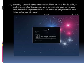 19. Sekarang kita sudah selesai dengan wizard boot pertama, kita dapat login 
ke desktop baru kami dengan user yang baru saja kita buat. Nama yang 
akan ditampilkan kepada Anda tidak username tapi yang Anda masukkan 
dalam kolom Nama Lengkap: 
 