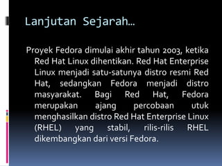 Lanjutan Sejarah… 
Proyek Fedora dimulai akhir tahun 2003, ketika 
Red Hat Linux dihentikan. Red Hat Enterprise 
Linux menjadi satu-satunya distro resmi Red 
Hat, sedangkan Fedora menjadi distro 
masyarakat. Bagi Red Hat, Fedora 
merupakan ajang percobaan utuk 
menghasilkan distro Red Hat Enterprise Linux 
(RHEL) yang stabil, rilis-rilis RHEL 
dikembangkan dari versi Fedora. 
 