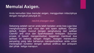 Memulai Axigen. 
Anda kemudian bisa memulai axigen, menggunkan initscriptnya 
dengan mengikuti petunjuk ini : 
/etc/init.d/axigen start 
Sekarang setelah server anda telah berjalan anda bias juga bisa 
menghubungkan anti virus dan anti spam aplikasi. Dengan 
default, Axigen muncul dengan penghubung dari aplikasi 
ClamAV anti virus dan SpamAssassin Antispam. Susunan 
proses di bawah mengambarkan bagaiman mambuat dua 
aplikasi ini bekerja dengan Axigen. Axsigen menerapkan 
penyaring yang teks bahasnya memperbolehkan anda untuk 
menerapkan konektor dengan aplikasi antifirus dan antispam 
dari pihak ketiga manapun. 
 