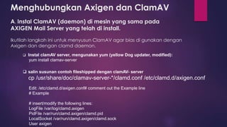 Menghubungkan Axigen dan ClamAV 
A. Instal ClamAV (daemon) di mesin yang sama pada 
AXIGEN Mail Server yang telah di install. 
Ikutilah langkah ini untuk menyusun ClamAV agar bias di gunakan dengan 
Axigen dan dengan clamd daemon. 
 Instal clamAV server, mengunakan yum (yellow Dog updater, modified): 
yum install clamav-server 
 salin susunan contoh fileshipped dengan clamAV- server 
cp /usr/share/doc/clamav-server-*/clamd.conf /etc/clamd.d/axigen.conf 
Edit: /etc/clamd.d/axigen.conf# comment out the Example line 
# Example 
# insert/modify the following lines: 
LogFile /var/log/clamd.axigen 
PidFile /var/run/clamd.axigen/clamd.pid 
LocalSocket /var/run/clamd.axigen/clamd.sock 
User axigen 
 
