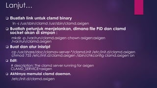 Lanjut… 
 Buatlah link untuk clamd binary 
ln -s /usr/sbin/clamd /usr/sbin/clamd.axigen 
 Buatlah petunjuk menjelankan, dimana file PID dan clamd 
socket akan di simpan : 
mkdir -p /var/run/clamd.axigen chown axigen:axigen 
/var/run/clamd.axigen 
 Buat dan atur inisript 
cp /usr/share/doc/clamav-server-*/clamd.init /etc/init.d/clamd.axigen 
chmod 755 /etc/init.d/clamd.axigen /sbin/chkconfig clamd.axigen on 
 Edit: 
# description: The clamd server running for axigen 
CLAMD_SERVICE=axigen 
 Akhirnya memulai clamd daemon. 
/etc/init.d/clamd.axigen 
 