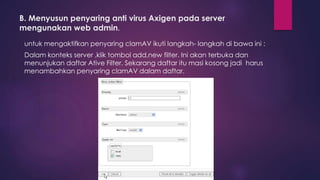 B. Menyusun penyaring anti virus Axigen pada server 
mengunakan web admin. 
untuk mengaktifkan penyaring clamAV ikuti langkah- langkah di bawa ini : 
Dalam konteks server ,klik tombol add,new filter. Ini akan terbuka dan 
menunjukan daftar Ative Filter. Sekarang daftar itu masi kosong jadi harus 
menambahkan penyaring clamAV dalam daftar. 
 