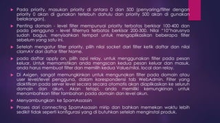  Pada priority, masukan priority di antara 0 dan 500 (penyaring/filter dengan 
priority 0 akan di gunakan terlebuh dahulu dan priority 500 akan di gunakan 
belakangan). 
 Penting domain - level filter mempunyai priority terbatas berkisar 100-400 dan 
pada pengguna - level filternya terbatas berkisar 200-300. Nilai “10”harusnya 
sudah bagus, menyisahkan tempat untuk mengaplikasikan beberapa filter 
sebelum yang satu ini. 
 Setelah mengatur filter priority, pilih nilai socket dari filter ketik daftar dan nilai 
clamAV dari daftar filter Name. 
 pada daftar apply on, pilih opsi relay, untuk menggunakan filter pada pesan 
keluar. Untuk memamstikan anda mengscan kedua pesan keluar dan masuk, 
anda harus membuat filter dan memilih kedua Value/nilai, local dan relay. 
 Di Axigen, sangat memungkinkan untuk mengunakan filter pada domain atau 
user level/level pengguna, dalam korespondensi tab WebAdmin. Filter yang 
diaktifkan pada server level secara secara otomatis akan diaplikasikan ke seluruh 
domain dan akun. Akan tetapi, anda memiliki kemungkinan untuk 
menambahkan filter tambahan pada domain dan level akun. 
 Menyambungkan ke SpamAssassin 
 Proses dari connecting SpamAssassin mirip dan bahkan memekan waktu lebih 
sedikit tidak seperti konfigurasi yang di butuhkan setelah menginstal produk. 
 