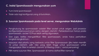 C. Instal SpamAssassin mengunakan yum 
 Yum instal spamAssassin 
 Tidak ada lagi konfigurasi yang di butuhkan. 
D. Susunan SpamAssassin pada level server, mengunakan WebAdmin 
 Penghubung ke spamassassin adalah filter socket untuk axigen, jadi prosedur 
konfigurasi/penyususnanya sama dengan clamAV. Perbedaannya hanya pada 
spamassassin, socket TCPnya lebih sering digunakan. 
 Dan juga, ketika mengaktifkan filter spamassassin, anda harus perhatikan 
langkah-langkahnya : 
 Masukan nilai priority yang berbeda untuk filter Spamassassin (jika telah memilih 
10 untuk clamAV, pilih nilai yang lebih tinggi untuk spamassassin untuk 
mengunakan filter ini setelah clamAV di filtering chain / rantai penyaring) 
 Pilih nama susunan filter, Spamassassin di nama daftar/filter name list 
 
