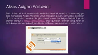 Akses Axigen WebMail 
Pada tahap ini ,mail server anda telah siap untuk di jalankan, dan anda juga 
bias mengakses Axigen Webmail untuk mengirim pesan. Kemudian, gunakan 
alamat email dan password lengkap untuk masuk ke Axigen WebMail, pada 
alamat default : http://127.0.0.1:8000, atau gunakan alamat yang telah di 
tentukan pada tahap konfigurasi inisial ketika anda menjalankan setup wizart. 
 
