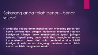 Sekarang anda telah benar – benar 
selesai : 
 Anda bias secara aman mengirim dan menerima pesan dari 
home domain dan dengan mudahnya membuat susunan 
konfigurasi lainnya, untuk menyesuaikan syarat jaringan 
tertentu. Seperti yang anda telah lihat, menginstal semua 
layanan/servis pesan dari satu pembuatan dan intuitif 
konfigurasi web secara langsung membuat semua lebih 
muda dan lebih menghemat waktu. 
 