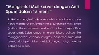 “Mengisntal Mail Server dengan Anti 
Spam dalam 15 menit” 
Artikel ini mengilustrasikan sebuah situasi dimana anda 
harus mengatur server/penerima surat/mail milik anda 
(jadikan itu serverhome mail anda, atau hanya office 
sederhana). Sebenarnya ini menunjukan, bahwa jika 
menggunakan layanan integrasi penerima surat/mail 
server, siapapun bisa melakukannya, hanya dalam 
beberapa menit. 
 