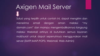 Axigen Mail Server 
Solusi yang terpilih untuk contoh ini, dapat mengirim dan 
menerima email dengan aman melalui “my 
domain.com” dan mampu mengembalikannya langsung 
melalui WebMail artinya di butuhkan semua layanan 
mail/surat untuk dapat sepenuhnya menggunakan mail 
server (SMTP,IMAP,POP3, Webmail, Web Admin) 
 