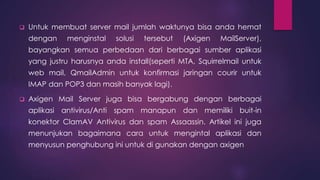  Untuk membuat server mail jumlah waktunya bisa anda hemat 
dengan menginstal solusi tersebut (Axigen MailServer), 
bayangkan semua perbedaan dari berbagai sumber aplikasi 
yang justru harusnya anda install(seperti MTA, Squirrelmail untuk 
web mail, QmailAdmin untuk konfirmasi jaringan courir untuk 
IMAP dan POP3 dan masih banyak lagi). 
 Axigen Mail Server juga bisa bergabung dengan berbagai 
aplikasi antivirus/Anti spam manapun dan memiliki buit-in 
konektor ClamAV Antivirus dan spam Assaassin. Artikel ini juga 
menunjukan bagaimana cara untuk mengintal aplikasi dan 
menyusun penghubung ini untuk di gunakan dengan axigen 
 