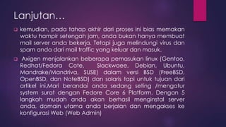 Lanjutan… 
 kemudian, pada tahap akhir dari proses ini bias memakan 
waktu hampir setengah jam, anda bukan hanya membuat 
mail server anda bekerja. Tetapi juga melindungi virus dan 
spam anda dari mail traffic yang keluar dan masuk. 
 Axigen menjalankan beberapa pemasukan linux (Gentoo, 
Redhat/Fedora Cote, Slackwaee, Debian, Ubuntu, 
Mandrake/Mandriva, SUSE) dalam versi BSD (FreeBSD, 
OpenBSD, dan NoteBSD) dan solaris tapi untuk tujuan dari 
artikel ini,Mari berandai anda sedang seting /mengatur 
system surat dengan Fedore Core 6 Platform. Dengan 5 
langkah mudah anda akan berhasil menginstal server 
anda, domain utama anda berjalan dan mengakses ke 
konfigurasi Web (Web Admin) 
 