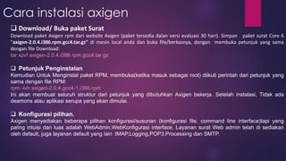 Cara instalasi axigen 
 Download/ Buka paket Surat 
Download paket Axigen rpm dari website Axigen (paket tersedia dalan versi evaluasi 30 hari). Simpan paket surat Core 6 
"axigen-2.0.4.i386.rpm.gcc4.tar.gz" di mesin local anda dan buka file/berkasnya, dengan membuka petunjuk yang sama 
dengan file Download: 
tar xzvf axigen-2.0.4.i386.rpm.gcc4.tar.gz 
 Petunjuk Penginstalan 
Kemudian Untuk Menginstal paket RPM, membuka(ketika masuk sebagai root) diikuti perintah dari petunjuk yang 
sama dengan file RPM: 
rpm -ivh axigen-2.0.4.gcc4-1.i386.rpm 
Ini akan membuat seluruh struktur dari petunjuk yang dibutuhkan Axigen bekerja. Setelah instalasi, Tidak ada 
deamons atau aplikasi serupa yang akan dimulai. 
 Konfigurasi pilihan. 
Axigen menyediakan beberapa pilihan konfigurasi/susunan (konfigurasi file, command line interface)tapi yang 
paling intuisi dan luas adalah WebAdmin.WebKonfigurasi interface. Layanan surat Web admin telah di sediakan 
oleh default, juga layanan default yang lain :IMAP,Logging,POP3,Processing dan SMTP. 
 