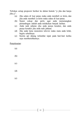 12
Tuliskan setiap proposisi berikut ke dalam bentuk “p jika dan hanya
jika q”:
(a) Jika udara di luar panas maka anda membeli es krim, dan
jika anda membeli es krim maka udara di luar panas.
(b) Syarat cukup dan perlu agar anda memenangkan
pertandingan adalah anda melakukan banyak latihan.
(c) Anda naik jabatan jika anda punya koneksi, dan anda
punya koneksi jika anda naik jabatan.
(d) Jika anda lama menonton televisi maka mata anda lelah,
begitu sebaliknya.
(e) Kereta api datang terlambat tepat pada hari-hari ketika
saya membutuhkannya.
Penyelesaian:
(a)
(b)
(c)
(d)
(e)
 
