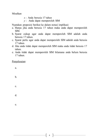 4
Misalkan
x : Anda berusia 17 tahun
y : Anda dapat memperoleh SIM
Nyatakan preposisi berikut ke dalam notasi implikasi:
a. Hanya jika anda berusia 17 tahun maka anda dapat memperoleh
SIM.
b. Syarat cukup agar anda dapat memperoleh SIM adalah anda
berusia 17 tahun.
c. Syarat perlu agar anda dapat memperoleh SIM adalah anda berusia
17 tahun.
d. Jika anda tidak dapat memperoleh SIM maka anda tidak berusia 17
tahun.
e. Anda tidak dapat memperoleh SIM bilamana anda belum berusia
17 tahun.
Penyelesaian:
a.
b.
c.
d.
e.
 
