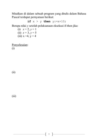 7
Misalkan di dalam sebuah program yang ditulis dalam Bahasa
Pascal terdapat pernyataan berikut:
if x > y then y:=x+10;
Berapa nilai y setelah pelaksanaan eksekusi if-then jika:
(i) x = 2, y = 1
(ii) x = 3, y = 5
(iii) x =4, y = 4
Penyelesaian:
(i)
(ii)
(iii)
 