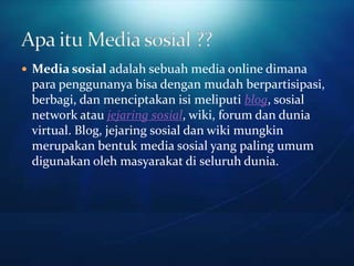  Media sosial adalah sebuah media online dimana
 para penggunanya bisa dengan mudah berpartisipasi,
 berbagi, dan menciptakan isi meliputi blog, sosial
 network atau jejaring sosial, wiki, forum dan dunia
 virtual. Blog, jejaring sosial dan wiki mungkin
 merupakan bentuk media sosial yang paling umum
 digunakan oleh masyarakat di seluruh dunia.
 