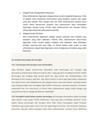 a.

Sebagai Proses Pengambilan Keputusan.
Etika utilitarianisme digunakan sebagai proses untuk mengambil keputusan. Etika
ini dipakai untuk melakukan perencanaan yang mengatur sasaran atau target
yang akan dicapai. Atau dengan kata lain etika utilitarianisme menjadi dasar
utama dalam penyusunan program atau perencanaan yang menyangkut
kepetingan banyak orang. Kriteria etika utilitarianisme lalu menjadi kriteria
seleksi bagi setiap alternatif yang bisa diambil.

b. Sebagai Standar Penilaian.
Etika utilitarianisme digunakan sebagai standar penilaian atas tindakan atau
kebijakan yang telah dilakukan. Kriteria etika utilitarianisme benar-benar
digunakan untuk menilai apakah tindakan atau kebijakan yang ditetapkan
tersebut memang baik atau tidak. Ini berarti bahwa pada wujud ini etika
utilitarianisme sangat tepat digunakan untuk mengevaluasi tindakan yang sudah
dijalankan.

3.4. Analisis Keuntungan dan Kerugian
3.4.1 Keuntungan dan kerugian (cost and benefits)
yang dianalisis jangan semata-mata dipusatkan pada keuntungan dan kerugian bagi
perusahaan, kendati benar bahwa ini sasaran akhir. Yang juga perlu mendapat perhatian adalah
keuntungan dan kerugian bagi banyak pihak lain yang terkait dan berkepentingan, baik
kelompok primer maupun sekunder. Jadi, dalam analisis ini perlu juga diperhatikan bagaimana
dan sejauh mana suatu kebijaksanaan dan kegiatan bisnis suatu perusahaan membawa akibat
yang menguntungkan dan merugikan bagi kreditor, konsumen, pemosok, penyalur, karyawan,
masyarakat luas, dan seterusnya. Ini berarti etika utilitarianisme sangat sejalan dengan apa
yang telah kita bahas sebagai pendekatan stakeholder.
3.4.2 Seringkali terjadi bahwa analisis keuntungan dan kerugian ditempatkan dalam kerangka
uang (satuan yang sangat mudah dikalkulasi). Yang juga perlu mendapat perhatian serius
adalah bahwa keuntungan dan kerugian disini tidak hanya menyangkut aspek financial,
melainkan juga aspek-aspek moral; hak dan kepentingan konsimen, hak karyawan, kepuasan
konsumen, dsb.Jadi, dalam kerangka klasik etika utilitarianisme, manfaat harus ditafsirkan

 