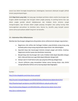 secara luas dalam kerangka kesejahteraan, kebahagiaan, keamanan sebanyak mungkin pihhak
terkait yang berkepentingan.
3.4.3 Bagi bisnis yang baik, hal yang juga mendapat perhatian dalam analisis keuntungan dan
krugian adalah keuntungan dan kerugian dalam jangka panjang. Ini penting karena bias saja
dalam jangka pendek sebuah kebijaksanaan dan tindakan bisnis tertentu sangat
menguntungkan, tapi ternyata dalam jangka panjang merugikan atau paling kurang tidak
memungkinkan perusahaan itu bertahan lama. Karena itu, benefits yang menjadi sasaran
utama semua perusahaan adalah long term net benefits.

3.5 . Kelemahan Etika Utilitarianisme
Manfaat dan Keuntungan sebagaimana diisyaratkan aliran utilitarianisme dengan argumentasi :
a.

Bagaimana nilai utilitas dari berbagai tindakan yang berbeda orang-orang yang
berbeda pada orang-orang yang berbeda dapat diukur dan dibandingkan.

b. Sejumlah biaya dan keuntungan tertentu tampak sangat sulit dinilai, misalnya,
bagaimana menilai nyawa atau kesehatan seseorang.
c.

Banyak biaya dan keuntungan dari suatu tindakan tidak dapat diprediksi dengan
baik, maka penilaian pun juga tidak dapat dilakukan dengan baik

d. Sampai saat ini masih belum jelas apa yang bisa dihitung sebagai biaya.
e.

Asumsi utilitarian yang menyatakan bahwa semua barang diukur atau dinilai
mengimplikasikan bahwa semua barang dapat diperdagangkan

Sumber :
http://rinton.blogdetik.com/mitos-bisnis-amoral/
http://nuraini-maryadi.blogspot.com/2010/12/etika-utilitarianisme-dalam-bisnis.html
http://liasetianingsih.wordpress.com/2011/10/14/bisnis-sebuah-profesi-etis/
http://meikorandya.blogspot.com/2013/01/etika-utilitarianisme-dalam-bisnis.html
http://pii.or.id/etika-bisnis

 